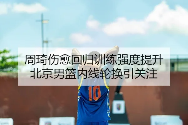 周琦伤愈回归训练强度提升 北京男篮内线轮换引关注